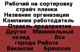 Рабочий на сортировку стрейч-пленки › Название организации ­ Компания-работодатель › Отрасль предприятия ­ Другое › Минимальный оклад ­ 25 000 - Все города Работа » Вакансии   . Брянская обл.